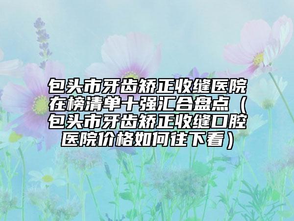包頭市牙齒矯正收縫醫(yī)院在榜清單十強(qiáng)匯合盤點(diǎn)（包頭市牙齒矯正收縫口腔醫(yī)院價(jià)格如何往下看）