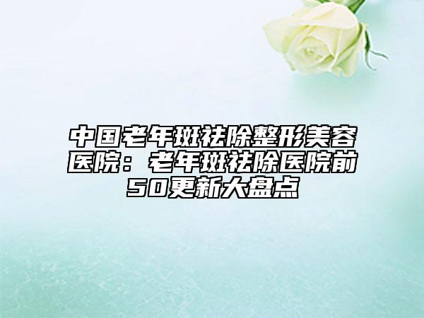 中國(guó)老年斑祛除整形美容醫(yī)院：老年斑祛除醫(yī)院前50更新大盤(pán)點(diǎn)