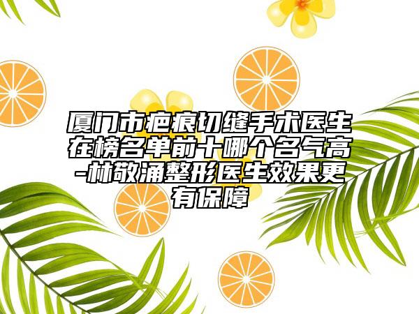 廈門市疤痕切縫手術(shù)醫(yī)生在榜名單前十哪個名氣高-林敬涌整形醫(yī)生效果更有保障