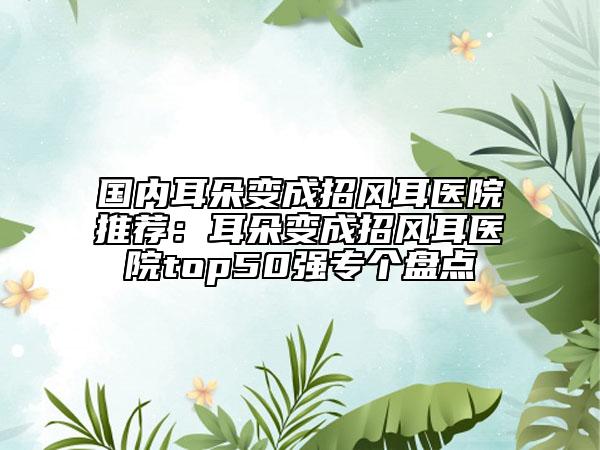 國(guó)內(nèi)耳朵變成招風(fēng)耳醫(yī)院推薦：耳朵變成招風(fēng)耳醫(yī)院top50強(qiáng)專(zhuān)個(gè)盤(pán)點(diǎn)