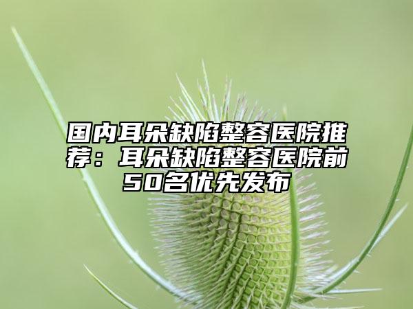國內耳朵缺陷整容醫(yī)院推薦：耳朵缺陷整容醫(yī)院前50名優(yōu)先發(fā)布