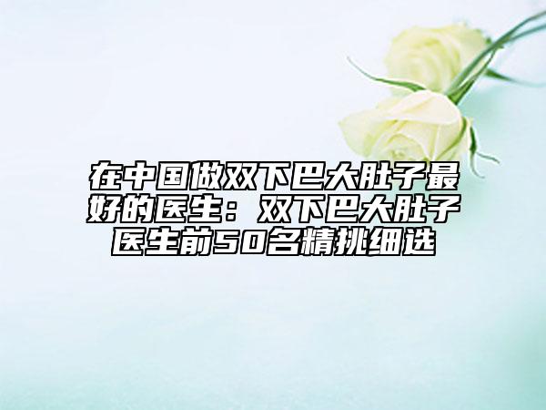 在中國做雙下巴大肚子最好的醫(yī)生：雙下巴大肚子醫(yī)生前50名精挑細選