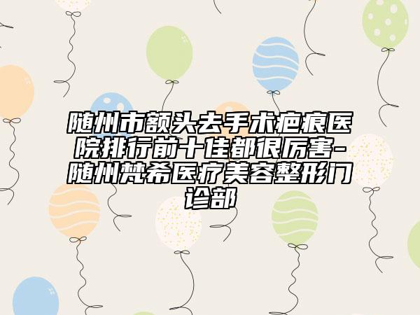 隨州市額頭去手術(shù)疤痕醫(yī)院排行前十佳都很厲害-隨州梵希醫(yī)療美容整形門診部