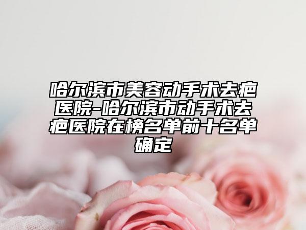 哈爾濱市美容動手術(shù)去疤醫(yī)院-哈爾濱市動手術(shù)去疤醫(yī)院在榜名單前十名單確定