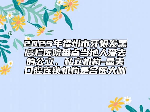 2025年福州市牙根發(fā)黑腐爛醫(yī)院盤點(diǎn)當(dāng)?shù)厝藧廴サ墓?、私立機(jī)構(gòu)-晶美口腔連鎖機(jī)構(gòu)是名醫(yī)大咖
