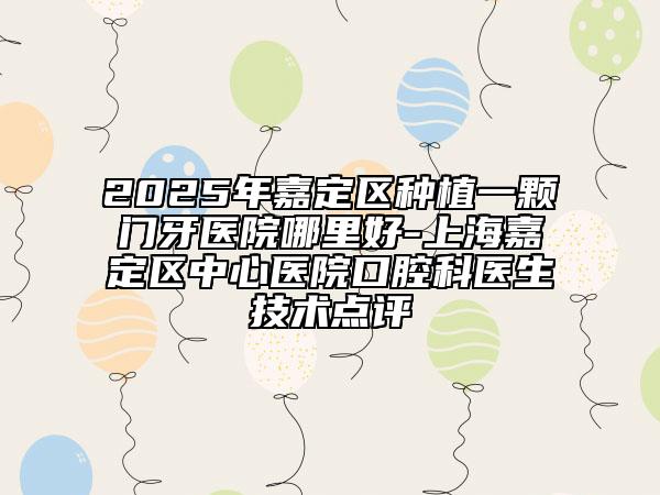 2025年嘉定區(qū)種植一顆門牙醫(yī)院哪里好-上海嘉定區(qū)中心醫(yī)院口腔科醫(yī)生技術(shù)點評