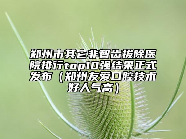 鄭州市其它非智齒拔除醫(yī)院排行top10強(qiáng)結(jié)果正式發(fā)布（鄭州友愛口腔技術(shù)好人氣高）