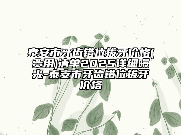 泰安市牙齒錯(cuò)位拔牙價(jià)格(費(fèi)用)清單2025詳細(xì)曝光-泰安市牙齒錯(cuò)位拔牙價(jià)格