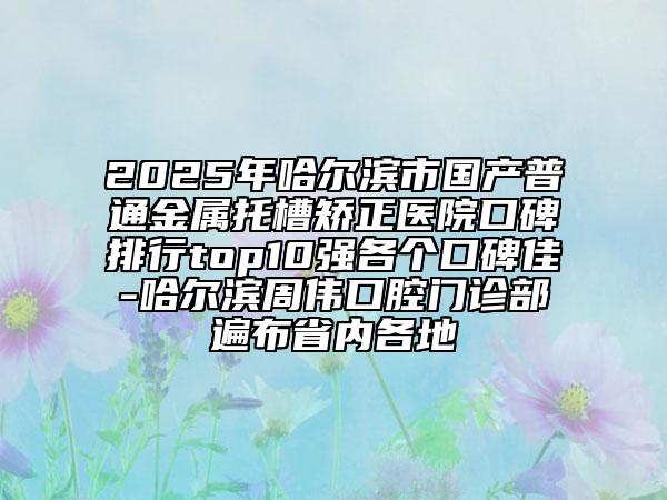 2025年哈爾濱市國產(chǎn)普通金屬托槽矯正醫(yī)院口碑排行top10強各個口碑佳-哈爾濱周偉口腔門診部遍布省內(nèi)各地