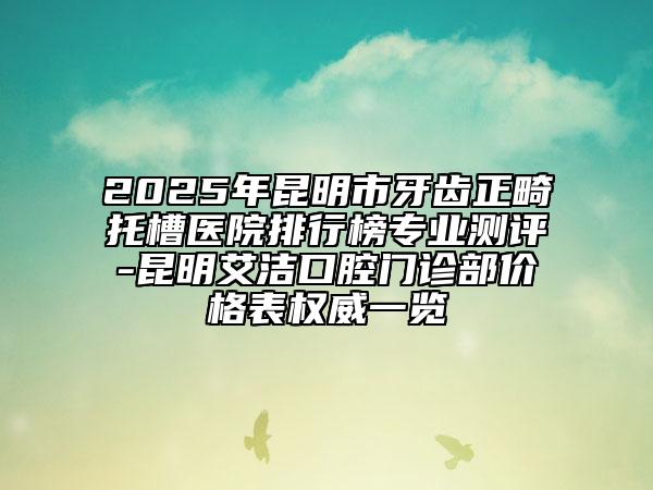 2025年昆明市牙齒正畸托槽醫(yī)院排行榜專業(yè)測評-昆明艾潔口腔門診部價格表權(quán)威一覽