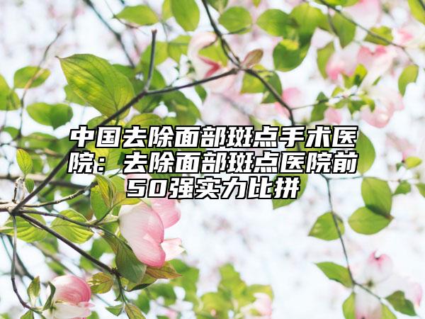 中國去除面部斑點手術醫(yī)院：去除面部斑點醫(yī)院前50強實力比拼