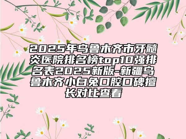 2025年烏魯木齊市牙髓炎醫(yī)院排名榜top10強排名表2025新版-新疆烏魯木齊小白兔口腔口碑擅長對比查看