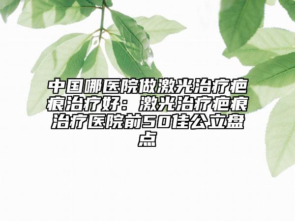 中國哪醫(yī)院做激光治療疤痕治療好：激光治療疤痕治療醫(yī)院前50佳公立盤點