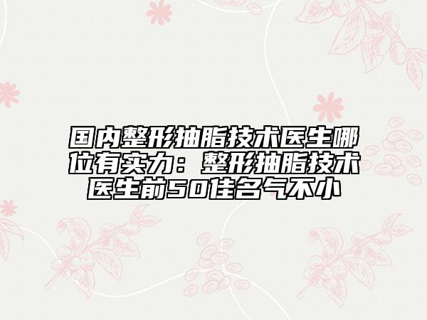 國內整形抽脂技術醫(yī)生哪位有實力：整形抽脂技術醫(yī)生前50佳名氣不小