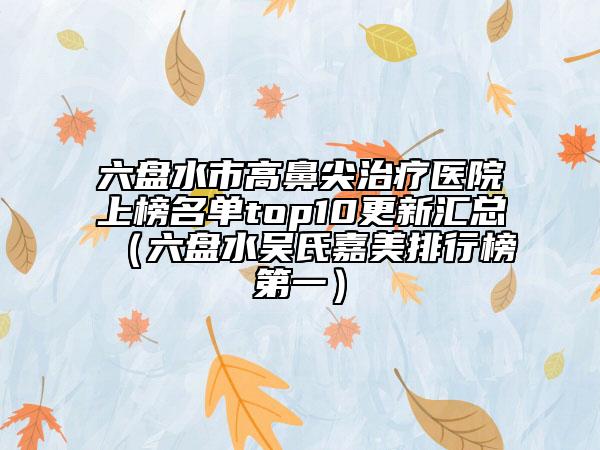 六盤水市高鼻尖治療醫(yī)院上榜名單top10更新匯總（六盤水吳氏嘉美排行榜第一）