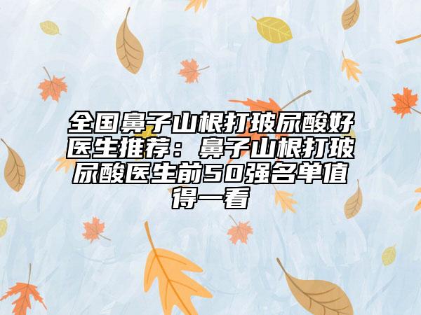 全國鼻子山根打玻尿酸好醫(yī)生推薦：鼻子山根打玻尿酸醫(yī)生前50強(qiáng)名單值得一看
