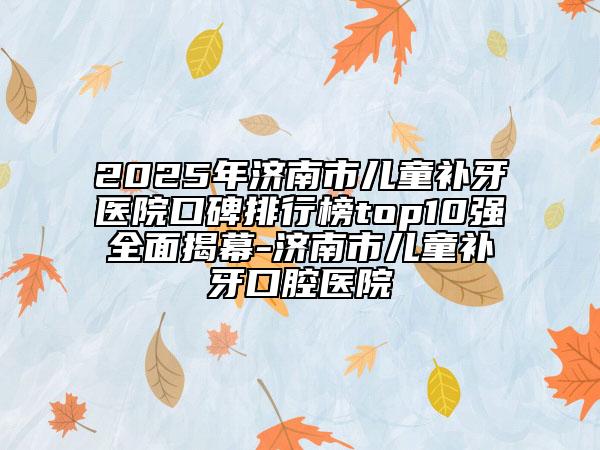 2025年濟(jì)南市兒童補(bǔ)牙醫(yī)院口碑排行榜top10強(qiáng)全面揭幕-濟(jì)南市兒童補(bǔ)牙口腔醫(yī)院