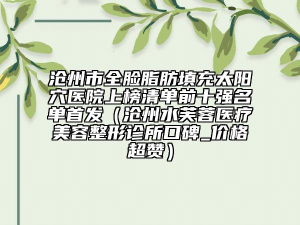 滄州市全臉脂肪填充太陽穴醫(yī)院上榜清單前十強名單首發(fā)（滄州水芙蓉醫(yī)療美容整形診所口碑_價格超贊）