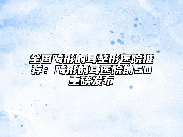 全國畸形的耳整形醫(yī)院推薦：畸形的耳醫(yī)院前50重磅發(fā)布