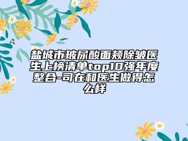 鹽城市玻尿酸面頰除皺醫(yī)生上榜清單top10強(qiáng)年度整合-司在和醫(yī)生做得怎么樣