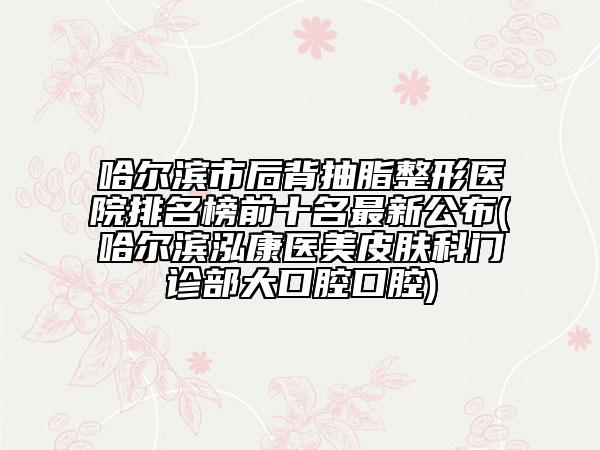 哈爾濱市后背抽脂整形醫(yī)院排名榜前十名最新公布(哈爾濱泓康醫(yī)美皮膚科門診部大口腔口腔)