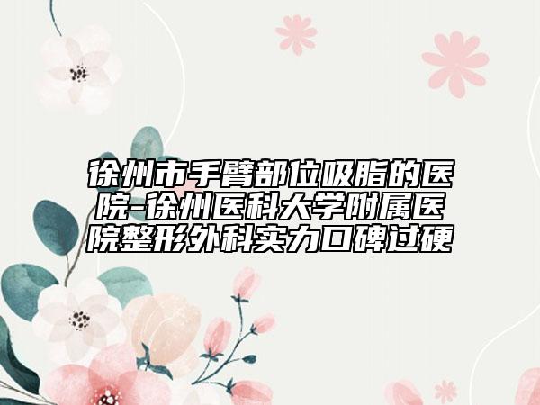 徐州市手臂部位吸脂的醫(yī)院-徐州醫(yī)科大學(xué)附屬醫(yī)院整形外科實力口碑過硬