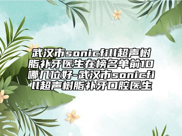 武漢市sonicfill超聲樹脂補(bǔ)牙醫(yī)生在榜名單前10哪幾位好-武漢市sonicfill超聲樹脂補(bǔ)牙口腔醫(yī)生