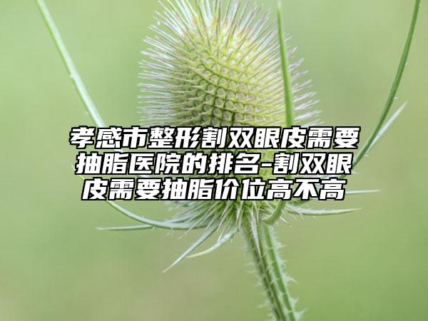 孝感市整形割雙眼皮需要抽脂醫(yī)院的排名-割雙眼皮需要抽脂價位高不高