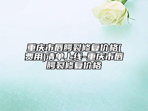 重慶市唇腭裂修復(fù)價(jià)格(費(fèi)用)清單上線-重慶市唇腭裂修復(fù)價(jià)格