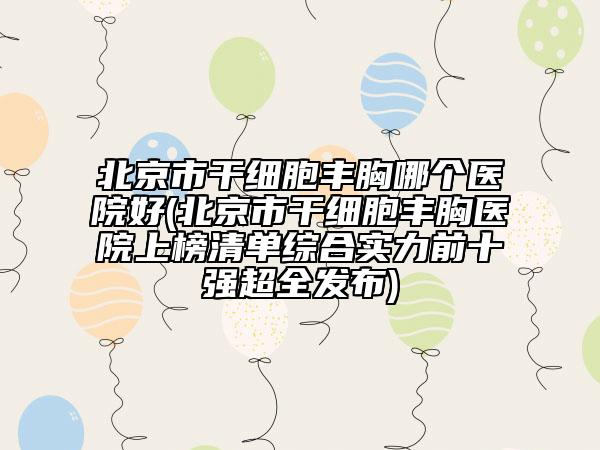 北京市干細(xì)胞豐胸哪個(gè)醫(yī)院好(北京市干細(xì)胞豐胸醫(yī)院上榜清單綜合實(shí)力前十強(qiáng)超全發(fā)布)