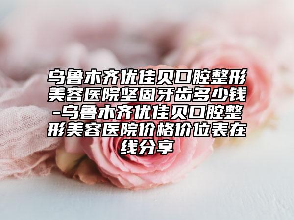 烏魯木齊優(yōu)佳貝口腔整形美容醫(yī)院堅(jiān)固牙齒多少錢-烏魯木齊優(yōu)佳貝口腔整形美容醫(yī)院價(jià)格價(jià)位表在線分享