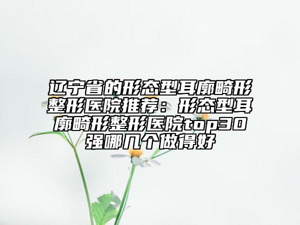 遼寧省的形態(tài)型耳廓畸形整形醫(yī)院推薦：形態(tài)型耳廓畸形整形醫(yī)院top30強(qiáng)哪幾個(gè)做得好