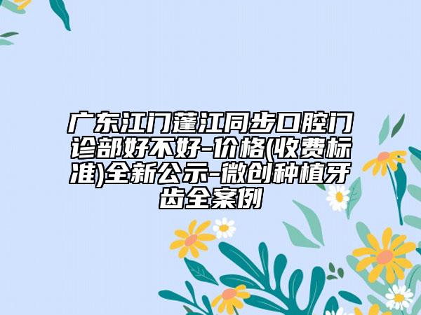 廣東江門蓬江同步口腔門診部好不好-價(jià)格(收費(fèi)標(biāo)準(zhǔn))全新公示-微創(chuàng)種植牙齒全案例