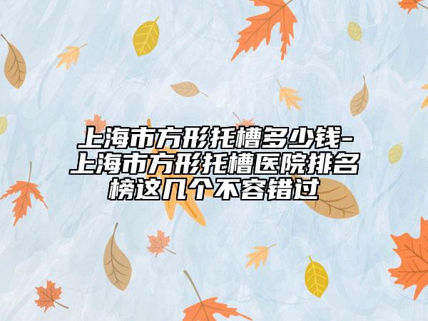 上海市方形托槽多少錢-上海市方形托槽醫(yī)院排名榜這幾個(gè)不容錯(cuò)過