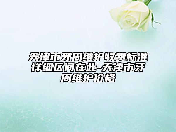 天津市牙周維護(hù)收費(fèi)標(biāo)準(zhǔn)詳細(xì)區(qū)間在此-天津市牙周維護(hù)價(jià)格