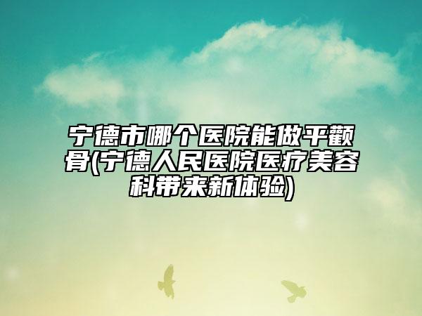 寧德市哪個醫(yī)院能做平顴骨(寧德人民醫(yī)院醫(yī)療美容科帶來新體驗)