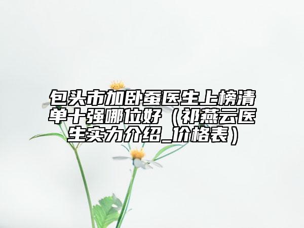 包頭市加臥蠶醫(yī)生上榜清單十強(qiáng)哪位好（祁燕云醫(yī)生實(shí)力介紹_價(jià)格表）