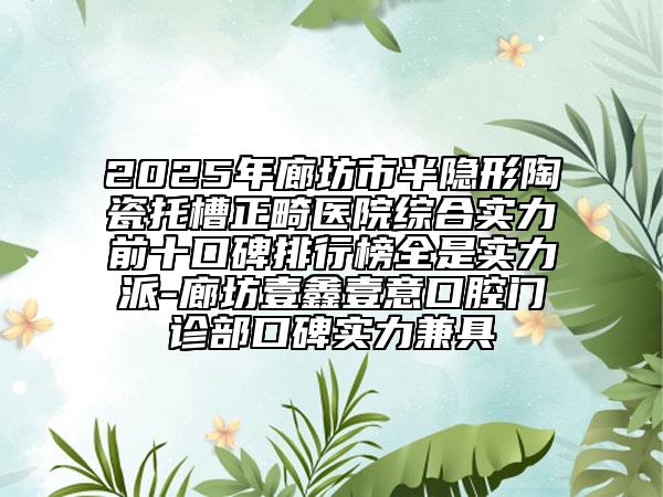 2025年廊坊市半隱形陶瓷托槽正畸醫(yī)院綜合實力前十口碑排行榜全是實力派-廊坊壹鑫壹意口腔門診部口碑實力兼具
