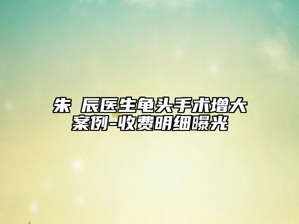 朱喆辰醫(yī)生龜頭手術(shù)增大案例-收費(fèi)明細(xì)曝光