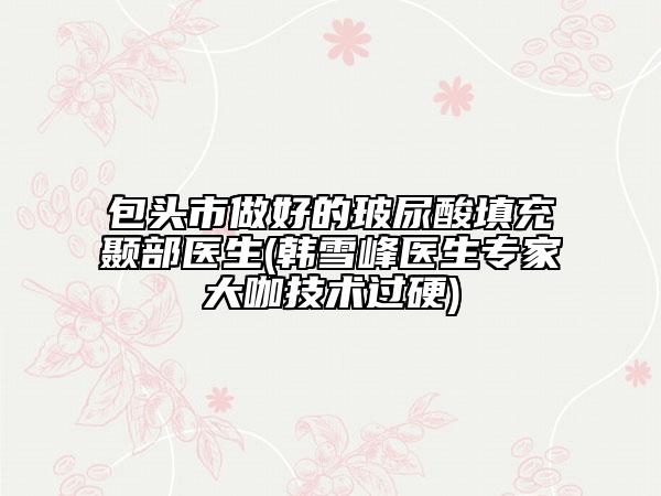 包頭市做好的玻尿酸填充顳部醫(yī)生(韓雪峰醫(yī)生專家大咖技術(shù)過(guò)硬)
