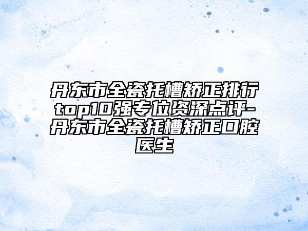 丹東市全瓷托槽矯正排行top10強(qiáng)專位資深點(diǎn)評(píng)-丹東市全瓷托槽矯正口腔醫(yī)生