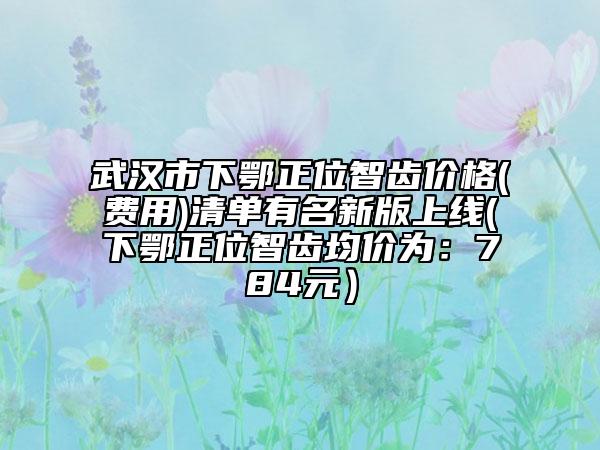 武漢市下鄂正位智齒價(jià)格(費(fèi)用)清單有名新版上線(下鄂正位智齒均價(jià)為：784元）