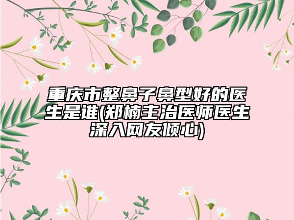 重慶市整鼻子鼻型好的醫(yī)生是誰(shuí)(鄭楠主治醫(yī)師醫(yī)生深入網(wǎng)友傾心)