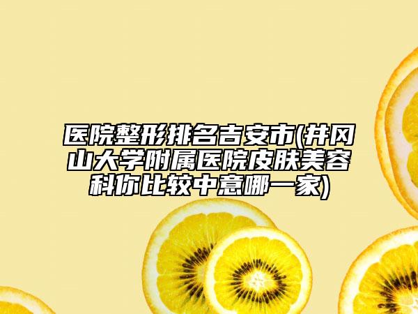 醫(yī)院整形排名吉安市(井岡山大學附屬醫(yī)院皮膚美容科你比較中意哪一家)