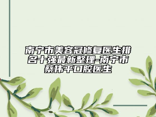 南寧市美容冠修復(fù)醫(yī)生排名十強(qiáng)最新整理-南寧市蔡偉平口腔醫(yī)生