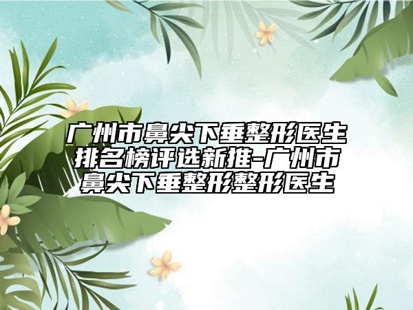 廣州市鼻尖下垂整形醫(yī)生排名榜評選新推-廣州市鼻尖下垂整形整形醫(yī)生