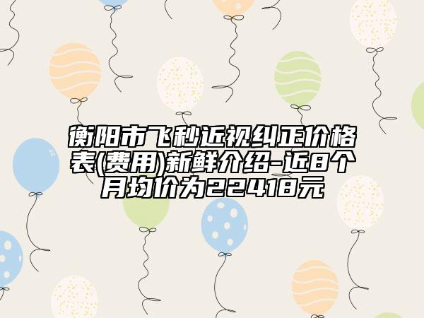 衡陽市飛秒近視糾正價格表(費用)新鮮介紹-近8個月均價為22418元