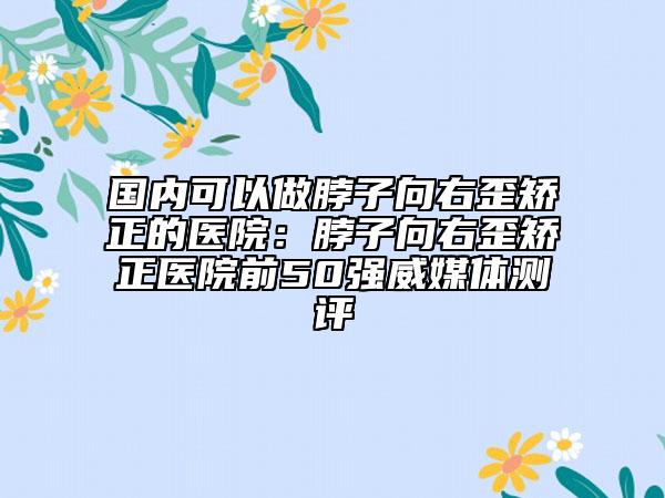 國內(nèi)可以做脖子向右歪矯正的醫(yī)院：脖子向右歪矯正醫(yī)院前50強威媒體測評