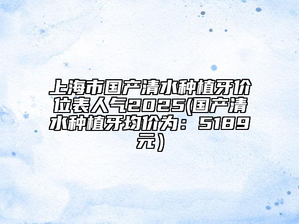 上海市國產(chǎn)清水種植牙價(jià)位表人氣2025(國產(chǎn)清水種植牙均價(jià)為：5189元）