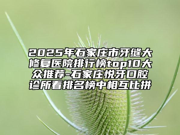 2025年石家莊市牙縫大修復(fù)醫(yī)院排行榜top10大眾推薦-石家莊悅牙口腔診所看排名榜中相互比拼
